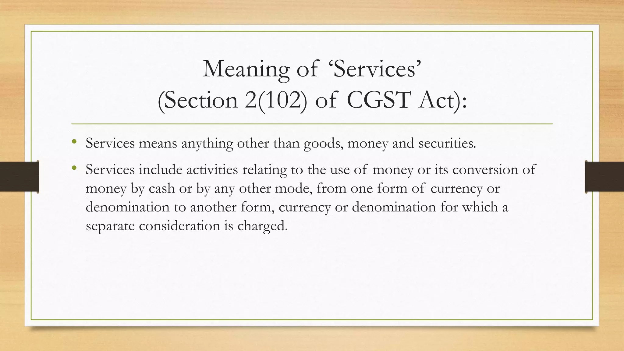 Meaning of ‘Services’
(Section 2(102) of CGST Act):
• Services means anything other than goods, money and securities.
• Services include activities relating to the use of money or its conversion of
money by cash or by any other mode, from one form of currency or
denomination to another form, currency or denomination for which a
separate consideration is charged.
 