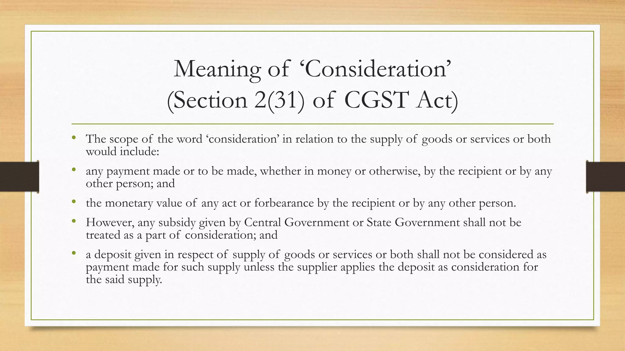 Meaning of ‘Consideration’
(Section 2(31) of CGST Act)
• The scope of the word ‘consideration’ in relation to the supply of goods or services or both
would include:
• any payment made or to be made, whether in money or otherwise, by the recipient or by any
other person; and
• the monetary value of any act or forbearance by the recipient or by any other person.
• However, any subsidy given by Central Government or State Government shall not be
treated as a part of consideration; and
• a deposit given in respect of supply of goods or services or both shall not be considered as
payment made for such supply unless the supplier applies the deposit as consideration for
the said supply.
 