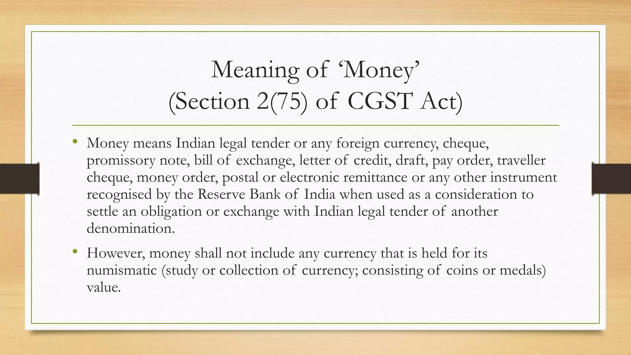 Meaning of ‘Money’
(Section 2(75) of CGST Act)
• Money means Indian legal tender or any foreign currency, cheque,
promissory note, bill of exchange, letter of credit, draft, pay order, traveller
cheque, money order, postal or electronic remittance or any other instrument
recognised by the Reserve Bank of India when used as a consideration to
settle an obligation or exchange with Indian legal tender of another
denomination.
• However, money shall not include any currency that is held for its
numismatic (study or collection of currency; consisting of coins or medals)
value.
 