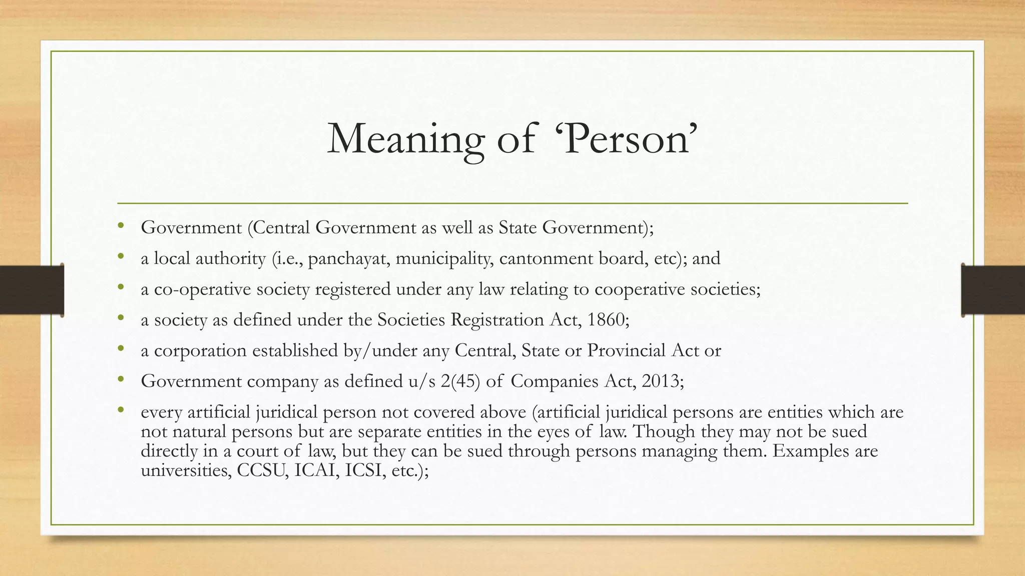 Meaning of ‘Person’
• Government (Central Government as well as State Government);
• a local authority (i.e., panchayat, municipality, cantonment board, etc); and
• a co-operative society registered under any law relating to cooperative societies;
• a society as defined under the Societies Registration Act, 1860;
• a corporation established by/under any Central, State or Provincial Act or
• Government company as defined u/s 2(45) of Companies Act, 2013;
• every artificial juridical person not covered above (artificial juridical persons are entities which are
not natural persons but are separate entities in the eyes of law. Though they may not be sued
directly in a court of law, but they can be sued through persons managing them. Examples are
universities, CCSU, ICAI, ICSI, etc.);
 