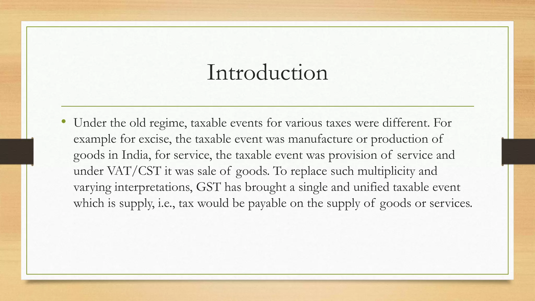 Introduction
• Under the old regime, taxable events for various taxes were different. For
example for excise, the taxable event was manufacture or production of
goods in India, for service, the taxable event was provision of service and
under VAT/CST it was sale of goods. To replace such multiplicity and
varying interpretations, GST has brought a single and unified taxable event
which is supply, i.e., tax would be payable on the supply of goods or services.
 