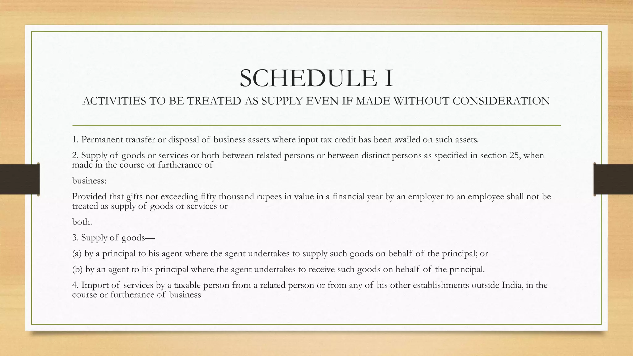 SCHEDULE I
ACTIVITIES TO BE TREATED AS SUPPLY EVEN IF MADE WITHOUT CONSIDERATION
1. Permanent transfer or disposal of business assets where input tax credit has been availed on such assets.
2. Supply of goods or services or both between related persons or between distinct persons as specified in section 25, when
made in the course or furtherance of
business:
Provided that gifts not exceeding fifty thousand rupees in value in a financial year by an employer to an employee shall not be
treated as supply of goods or services or
both.
3. Supply of goods—
(a) by a principal to his agent where the agent undertakes to supply such goods on behalf of the principal; or
(b) by an agent to his principal where the agent undertakes to receive such goods on behalf of the principal.
4. Import of services by a taxable person from a related person or from any of his other establishments outside India, in the
course or furtherance of business
 