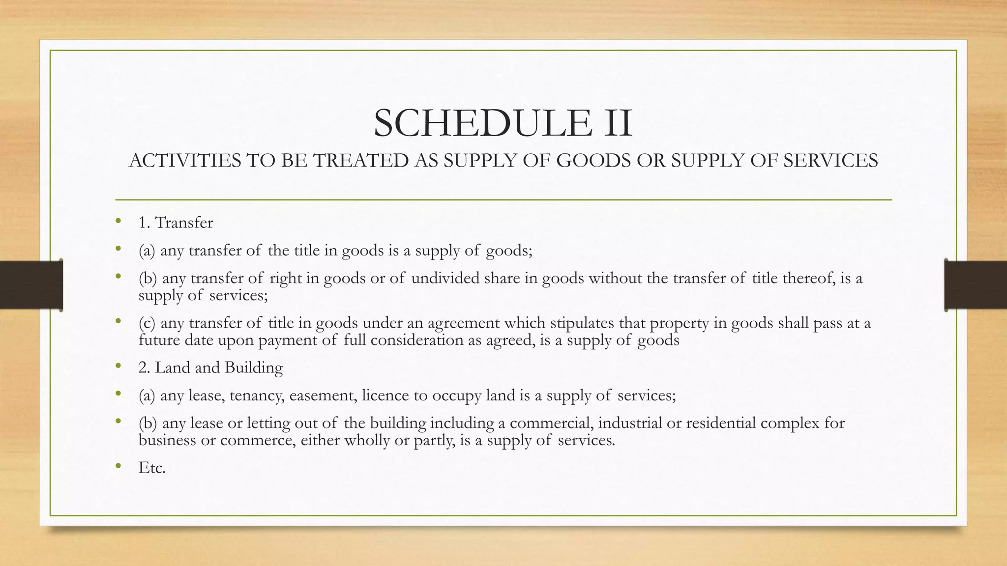 SCHEDULE II
ACTIVITIES TO BE TREATED AS SUPPLY OF GOODS OR SUPPLY OF SERVICES
• 1. Transfer
• (a) any transfer of the title in goods is a supply of goods;
• (b) any transfer of right in goods or of undivided share in goods without the transfer of title thereof, is a
supply of services;
• (c) any transfer of title in goods under an agreement which stipulates that property in goods shall pass at a
future date upon payment of full consideration as agreed, is a supply of goods
• 2. Land and Building
• (a) any lease, tenancy, easement, licence to occupy land is a supply of services;
• (b) any lease or letting out of the building including a commercial, industrial or residential complex for
business or commerce, either wholly or partly, is a supply of services.
• Etc.
 