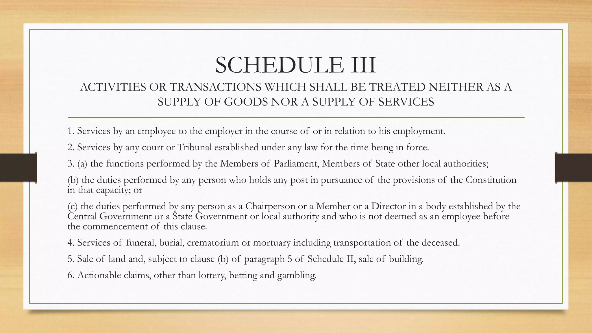SCHEDULE III
ACTIVITIES OR TRANSACTIONS WHICH SHALL BE TREATED NEITHER AS A
SUPPLY OF GOODS NOR A SUPPLY OF SERVICES
1. Services by an employee to the employer in the course of or in relation to his employment.
2. Services by any court or Tribunal established under any law for the time being in force.
3. (a) the functions performed by the Members of Parliament, Members of State other local authorities;
(b) the duties performed by any person who holds any post in pursuance of the provisions of the Constitution
in that capacity; or
(c) the duties performed by any person as a Chairperson or a Member or a Director in a body established by the
Central Government or a State Government or local authority and who is not deemed as an employee before
the commencement of this clause.
4. Services of funeral, burial, crematorium or mortuary including transportation of the deceased.
5. Sale of land and, subject to clause (b) of paragraph 5 of Schedule II, sale of building.
6. Actionable claims, other than lottery, betting and gambling.
 