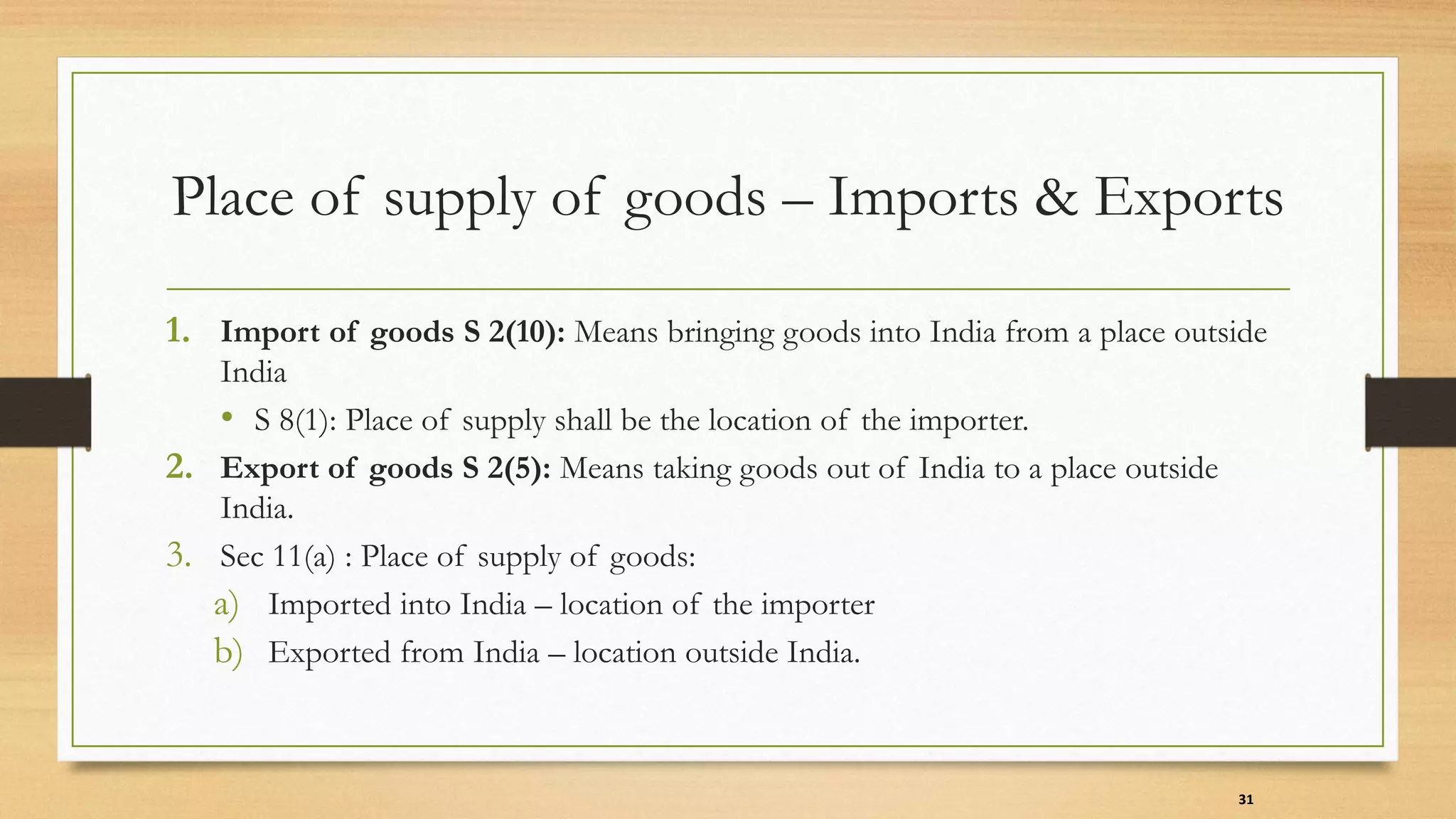 Place of supply of goods – Imports & Exports
1. Import of goods S 2(10): Means bringing goods into India from a place outside
India
• S 8(1): Place of supply shall be the location of the importer.
2. Export of goods S 2(5): Means taking goods out of India to a place outside
India.
3. Sec 11(a) : Place of supply of goods:
a) Imported into India – location of the importer
b) Exported from India – location outside India.
31
 