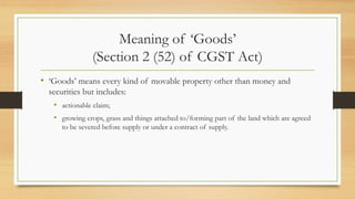 Meaning of ‘Goods’
(Section 2 (52) of CGST Act)
• ‘Goods’ means every kind of movable property other than money and
securities but includes:
• actionable claim;
• growing crops, grass and things attached to/forming part of the land which are agreed
to be severed before supply or under a contract of supply.
 