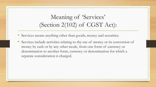 Meaning of ‘Services’
(Section 2(102) of CGST Act):
• Services means anything other than goods, money and securities.
• Services include activities relating to the use of money or its conversion of
money by cash or by any other mode, from one form of currency or
denomination to another form, currency or denomination for which a
separate consideration is charged.
 
