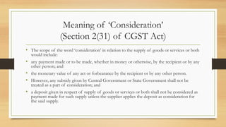 Meaning of ‘Consideration’
(Section 2(31) of CGST Act)
• The scope of the word ‘consideration’ in relation to the supply of goods or services or both
would include:
• any payment made or to be made, whether in money or otherwise, by the recipient or by any
other person; and
• the monetary value of any act or forbearance by the recipient or by any other person.
• However, any subsidy given by Central Government or State Government shall not be
treated as a part of consideration; and
• a deposit given in respect of supply of goods or services or both shall not be considered as
payment made for such supply unless the supplier applies the deposit as consideration for
the said supply.
 