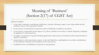 Meaning of ‘Business’
(Section 2(17) of CGST Act)
Business includes:
• a) any trade, commerce, manufacture, profession, vocation, adventure, wager or any other similar activity,
whether or not it is for a pecuniary benefit;
• b) any activity or transaction in connection with or incidental or ancillary to (a) above;
• c) any activity or transaction in the nature of (a) above, whether or not there is volume, frequency, continuity
or regularity of such transaction;
• d) supply or acquisition of goods including capital assets and services in connection with commencement or
closure of business;
• e) provision by a club, association, society, or any such body (for a subscription or any other consideration)
of the facilities or benefits to its members, as the case may be;
• f) admission, for a consideration, of persons to any premises;
 
