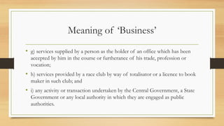 Meaning of ‘Business’
• g) services supplied by a person as the holder of an office which has been
accepted by him in the course or furtherance of his trade, profession or
vocation;
• h) services provided by a race club by way of totalisator or a licence to book
maker in such club; and
• i) any activity or transaction undertaken by the Central Government, a State
Government or any local authority in which they are engaged as public
authorities.
 