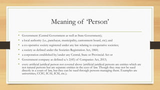 Meaning of ‘Person’
• Government (Central Government as well as State Government);
• a local authority (i.e., panchayat, municipality, cantonment board, etc); and
• a co-operative society registered under any law relating to cooperative societies;
• a society as defined under the Societies Registration Act, 1860;
• a corporation established by/under any Central, State or Provincial Act or
• Government company as defined u/s 2(45) of Companies Act, 2013;
• every artificial juridical person not covered above (artificial juridical persons are entities which are
not natural persons but are separate entities in the eyes of law. Though they may not be sued
directly in a court of law, but they can be sued through persons managing them. Examples are
universities, CCSU, ICAI, ICSI, etc.);
 