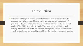 Introduction
• Under the old regime, taxable events for various taxes were different. For
example for excise, the taxable event was manufacture or production of
goods in India, for service, the taxable event was provision of service and
under VAT/CST it was sale of goods. To replace such multiplicity and
varying interpretations, GST has brought a single and unified taxable event
which is supply, i.e., tax would be payable on the supply of goods or services.
 