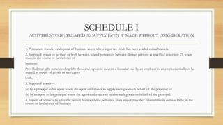 SCHEDULE I
ACTIVITIES TO BE TREATED AS SUPPLY EVEN IF MADE WITHOUT CONSIDERATION
1. Permanent transfer or disposal of business assets where input tax credit has been availed on such assets.
2. Supply of goods or services or both between related persons or between distinct persons as specified in section 25, when
made in the course or furtherance of
business:
Provided that gifts not exceeding fifty thousand rupees in value in a financial year by an employer to an employee shall not be
treated as supply of goods or services or
both.
3. Supply of goods—
(a) by a principal to his agent where the agent undertakes to supply such goods on behalf of the principal; or
(b) by an agent to his principal where the agent undertakes to receive such goods on behalf of the principal.
4. Import of services by a taxable person from a related person or from any of his other establishments outside India, in the
course or furtherance of business
 