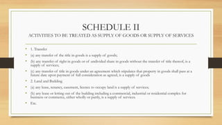 SCHEDULE II
ACTIVITIES TO BE TREATED AS SUPPLY OF GOODS OR SUPPLY OF SERVICES
• 1. Transfer
• (a) any transfer of the title in goods is a supply of goods;
• (b) any transfer of right in goods or of undivided share in goods without the transfer of title thereof, is a
supply of services;
• (c) any transfer of title in goods under an agreement which stipulates that property in goods shall pass at a
future date upon payment of full consideration as agreed, is a supply of goods
• 2. Land and Building
• (a) any lease, tenancy, easement, licence to occupy land is a supply of services;
• (b) any lease or letting out of the building including a commercial, industrial or residential complex for
business or commerce, either wholly or partly, is a supply of services.
• Etc.
 