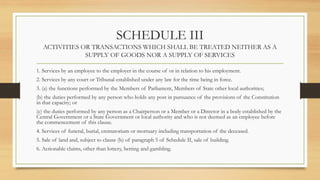 SCHEDULE III
ACTIVITIES OR TRANSACTIONS WHICH SHALL BE TREATED NEITHER AS A
SUPPLY OF GOODS NOR A SUPPLY OF SERVICES
1. Services by an employee to the employer in the course of or in relation to his employment.
2. Services by any court or Tribunal established under any law for the time being in force.
3. (a) the functions performed by the Members of Parliament, Members of State other local authorities;
(b) the duties performed by any person who holds any post in pursuance of the provisions of the Constitution
in that capacity; or
(c) the duties performed by any person as a Chairperson or a Member or a Director in a body established by the
Central Government or a State Government or local authority and who is not deemed as an employee before
the commencement of this clause.
4. Services of funeral, burial, crematorium or mortuary including transportation of the deceased.
5. Sale of land and, subject to clause (b) of paragraph 5 of Schedule II, sale of building.
6. Actionable claims, other than lottery, betting and gambling.
 