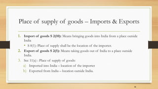 Place of supply of goods – Imports & Exports
1. Import of goods S 2(10): Means bringing goods into India from a place outside
India
• S 8(1): Place of supply shall be the location of the importer.
2. Export of goods S 2(5): Means taking goods out of India to a place outside
India.
3. Sec 11(a) : Place of supply of goods:
a) Imported into India – location of the importer
b) Exported from India – location outside India.
31
 
