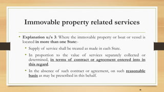 Immovable property related services
• Explanation u/s 3: Where the immovable property or boat or vessel is
located in more than one State:-
• Supply of service shall be treated as made in each State.
• In proportion to the value of services separately collected or
determined, in terms of contract or agreement entered into in
this regard.
• In the absence of such contract or agreement, on such reasonable
basis as may be prescribed in this behalf.
36
 