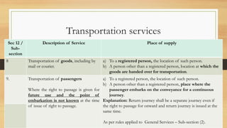Sec 12 /
Sub-
section
Description of Service Place of supply
8 Transportation of goods, including by
mail or courier.
a) To a registered person, the location of such person.
b) A person other than a registered person, location at which the
goods are handed over for transportation.
9. Transportation of passengers
Where the right to passage is given for
future use and the point of
embarkation is not known at the time
of issue of right to passage.
a) To a registered person, the location of such person.
b) A person other than a registered person, place where the
passenger embarks on the conveyance for a continuous
journey.
Explanation: Return journey shall be a separate journey even if
the right to passage for onward and return journey is issued at the
same time.
As per rules applied to General Services – Sub-section (2).
Transportation services
 
