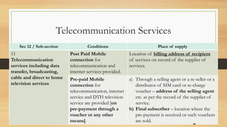 Sec 12 / Sub-section Conditions Place of supply
11
Telecommunication
services including data
transfer, broadcasting,
cable and direct to home
television services
Post Paid Mobile
connection for
telecommunication and
internet services provided.
Location of billing address of recipient
of services on record of the supplier of
services.
Pre-paid Mobile
connection for
telecommunication, internet
service and DTH television
service are provided [on
pre-payment through a
voucher or any other
means].
a) Through a selling agent or a re-seller or a
distributor of SIM card or re-charge
voucher – address of the selling agent
etc. as per the record of the supplier of
service.
b) Final subscriber – location where the
pre-payment is received or such vouchers
are sold.
44
Telecommunication Services
 