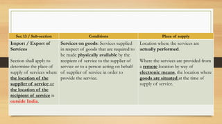 Sec 13 / Sub-section Conditions Place of supply
Import / Export of
Services
Section shall apply to
determine the place of
supply of services where
the location of the
supplier of service or
the location of the
recipient of service is
outside India.
Services on goods: Services supplied
in respect of goods that are required to
be made physically available by the
recipient of service to the supplier of
service or to a person acting on behalf
of supplier of service in order to
provide the service.
Location where the services are
actually performed.
Where the services are provided from
a remote location by way of
electronic means, the location where
goods are situated at the time of
supply of service.
 