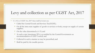 Levy and collection as per CGST Act, 2017
• U/s 9(1) of CGST Act, 2017 there shall be levied a tax
• Called the Central Goods and Services Tax(CGST);
• On all the intra-state supplies of goods or services or both, except on supply of certain
supplies;
• On the value determined u/s 15; and
• At such a rate (maximum 20%,) as notified by the Central Government on
recommendation of GST Council; and
• Collected in such a manner as may be prescribed; and
• Shall be paid by the taxable person.
 