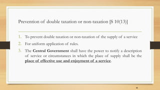 Prevention of double taxation or non-taxation [S 10(13)]
1. To prevent double taxation or non-taxation of the supply of a service
2. For uniform application of rules.
3. The Central Government shall have the power to notify a description
of service or circumstances in which the place of supply shall be the
place of effective use and enjoyment of a service.
52
 