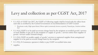 Levy and collection as per CGST Act, 2017
• U/s 9(2) of CGST Act 2017, the CGST of following supply shall be levied with the effect from
such date as notified by the Central Government on recommendation of GST Council-
• Petroleum crude, High speed diesel, Motor spirit (commonly known as petrol), Natural gas, Aviation turbine
fuel
• U/s 9(3), CGST is to be paid on reverse charge basis by the recipient on notified goods/ services
or both (liability to pay tax by the recipient of supply of goods / services rather than supplier of
goods/ services under forward charge)
• U/s 9(4), CGST on taxable supply of goods/ services to registered supplier from unregistered
supplier is to be paid on reverse charge basis by the recipient.
• U/s 9(5), E-Commerce operator is liable to pay CGST on notified intra-state
• supplies.
 