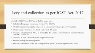 Levy and collection as per IGST Act, 2017
U/s 5(1) of IGST Act, 2017 there shall be levied a tax –
• Called the Integrated Goods and Services Tax (IGST);
• On all the inter-state supplies of goods or services or both, except on few supplies
• On the value determined u/s 15 of CGST Act, 2017; and
• At such a rate (maximum 40%,) as notified by the Central Government on recommendation
of GST Council; and
• Collected in such a manner as may be prescribed; and
• Shall be paid by the taxable person.
• Provided further that IGST will be imposed on goods/ services imported into India.
 