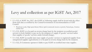 Levy and collection as per IGST Act, 2017
• U/s 5(2) of IGST Act, 2017, the CGST of following supply shall be levied with the effect
from such date as notified by the Central Government on recommendation of GST
Council-
• Petroleum crude, High speed diesel, Motor spirit (commonly known as petrol), Natural gas, Aviation
turbine fuel
• U/s 5(3), IGST is to be paid on reverse charge basis by the recipient on notified goods/
services or both (liability to pay tax by the recipient of supply of goods/ services rather
than supplier of goods/ services under forward charge).
• U/s 5(4), IGST on taxable inter-state supply of goods/ services to registered supplier from
unregistered supplier (agriculturist) is to be paid on reverse charge basis by the recipient.
• U/s 5(5), E-Commerce operator is liable to pay CGST on notified inter-state supplies.
 
