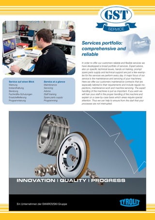 Ein Unternehmen der SWAROVSKI Gruppe
INNOVATION | QUALITY | PROGRESS
In order to offer our customers reliable and ﬂexible services we
have developped a broad portfolio of services. Expert advice,
also on speciﬁc technical issues, hands-on training, prompt
spare parts supply and technical support are just a few examp-
les for the services we perform every day. A major focus of our
service is the maintenance and servicing of your machinery.
Here we offer our customers maintenance contracts that are
especially tailored to their requirements and include regular ins-
pections, maintenance work and machine servicing. The expert
handling of the machines is just as important. If you wish we
will train your staff in the proper handling of the machine and
explain on a case-by-case basis which areas require special
attention. Thus we can help to ensure from the start that your
processes are not interrupted.
Service auf einen Blick
Wartung
Instandhaltung
Beratung
Fachkräfte-Schulungen
Ersatzteillieferung
Programmierung
Service at a glance
Maintenance
Servicing
Advice
Staff training
Spare parts supply
Programming
Services portfolio:
comprehensive and
reliable
 
