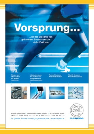 Ihr globaler Partner für Fertigungsmesstechnik • www.marposs.at
Messen und
Überwachen
auf Schleif-
maschinen
Absolutmessung
für Bauteile mit
großer Variation
des Messbereichs
Auswuchtsysteme
für Schleifscheiben
Akustik-Sensoren
für Schleifmaschinen
Vorsprung...
...ist das Ergebnis von
optimiertem Zusammenspiel
vieler Faktoren
Marposs Austria GmbH • Triesterstraße 14 • Ikano Bürohaus 2 • AT-2351 Wiener Neudorf
T e l e f o n 0 0 4 3 2 2 3 6 8 6 6 6 6 2 • F a x 0 0 4 3 2 2 3 6 8 6 6 6 7 8
marposs-AZ_vorsprung_A4_2012-08-AT_Marposs-AZ-Vorsprung 19.08.12 19:29 Seite 1
 