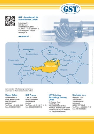 •Concept:JSMediaToolsA/S•50077•www.jsoesterreich.at
Rainer Balles
Schwalbenrain 11
63584 Niedergründau
DEUTSCHLAND/
GERMANY
Tel./Phone +49 (6058) 2928
Fax +49 (6058) 919 939
GST France
1 Rue de l‘Europe
68740 Fessenheim
FRANKREICH/
FRANCE
Tel./Phone +33 (0) 3 62 72 94 25
Fax +33 (0) 3 68 33 54 45
GST Grinding
Technology Taicang
Office
23 Yanshan Road
215400 Taicang
VOLKSREPUBLIK CHINA/
PEOPLES REPUBLIC OF CHINA
Tel./Phone +86 (0) 159 95584504
Fax +86 (0) 512 81600135
Novitrade s.r.o.
Miletínská 330/8
197 00 Praha 9
TSCHECHISCHE
REPUBLIK/
CZECH REPUBLIC
Tel./Phone +420 28685 7545
Fax +420 28685 2354
Adressen der 4 Verkaufsrepräsentanzen/
Addresses of the 4 representative ofﬁces
Deutschland
Polen
Tschechien
UngarnSchweiz
Frankreich
Italien
WienFessenheim
Prag
Slowakai
Österreich
Niedergründau
Sierndorf
soesterreich.at
Polen
Prag
GST - Gesellschaft für
Schleiftechnik GmbH
Industriepark 6
2011 Sierndorf
ÖSTERREICH/AUSTRIA
Tel./Phone +43 (0) 2267 3250-0
Fax +43 (0) 2267 3250-99
ofﬁce@gst.at
www.gst.at
 