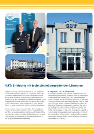 Seit der Gründung unseres Unternehmens im Jahr 1992 haben
wir uns als kundennaher, flexibler und zuverlässiger Partner der
Automobil- und Maschinenbaubranche fest am Markt etabliert.
Haben wir in den ersten Jahren vorrangig Unternehmen aus
Österreich und den unmittelbaren Nachbarländern bedient, zählen
heute international tätige Automotive-Unternehmen aus Europa
und China zu unserem festen Kundenstamm. Auch deshalb
haben wir unser Angebot kontinuierlich erweitert und ausgebaut.
Kernkompetenz unseres Hauses ist dabei die Fertigung von
maßgeschneiderten Rundschleifmaschinen und Bearbeitungs­
lösungen, die höchsten Anforderungen genügen. Darüber hinaus
zeichnen wir uns durch ein breites Servicespektrum aus, zu dem
unter anderem die Modernisierung und Überarbeitung Ihrer in
die Jahre gekommenen Maschinen zählt.
GST: Erfahrung mit technologieübergreifenden Lösungen
Kompetenz und Kundennähe
An unserem Hauptstandort in Sierndorf, nahe Wien, steht uns
eine erstklassig ausgestattete Produktion sowie ein hervorragend
ausgebildetes Team zur Verfügung. Ganz bewusst bilden wir
unsere Fachkräfte nach Möglichkeit selbst aus und schulen unser
Team regelmäßig in praxisnahen Weiterbildungen. Denn nur dank
des Know-hows unserer mehr als 50 Mitarbeiter sind wir in der
Lage, ein umfassendes Leistungspaket anzubieten, das sich in
die drei Segmente Maschinenbau, Revitalisierung und Service
gliedert. Dabei sind wir von der ersten Beratung über Planung
und Konstruktion bis hin zu Inbetriebnahme, Maschinenfähigkeits-
untersuchung und regelmäßigen Wartungsleistungen für Sie da.
Die konstant hohe Qualität unserer Leistungen wird uns gleicher-
maßen durch die Treue unserer Kunden als auch durch die ISO-
Zertifizierung 9001 bestätigt.
 