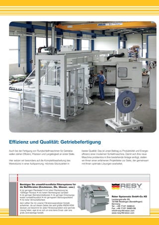 Reber Systematic GmbH+Co.KG
Lembergstraße 26
72766 Reutlingen (Sondelﬁngen)
Germany
Tel.: +49 7121 9483-0
Fax: +49 7121 9483-38
info@resy-ﬁltration.com
www.resy-ﬁltration.com
Benötigen Sie umweltfreundliche Filtersysteme für
die Naßﬁltration (Emulsionen, Öle, Wasser, usw.)
• mit geringem Platzbedarf • mit hoher Filterleistung bei
100%iger Filtration • mit hohem Reinheitsgrad (variabel)
• mit geringen Betriebsmittelkosten • mit geringen Entsorgungs-
kosten (umweltfreundlich) • mit geringstem Wartungsaufwand
• mit hoher Wirtschaftlichkeit
dann sollten Sie mit unseren Filtrationsspezialisten Kontakt
aufnehmen, die auf diesem Gebiet das wohl größte KNOW-HOW
besitzen und bestimmt für jedes Filtrationsproblem eine optimale
Lösung haben, egal ob es sich um eine kleine Einzel- oder eine
große Zentralanlage handelt.
Auch bei der Fertigung von Rundschleifmaschinen für Getriebe­
wellen stehen Effizienz, Präzision und Langlebigkeit an erster Stelle.
Hier setzen wir besonders auf die Komplettbearbeitung des
Werk­stücks in einer Aufspannung. Höchste Stückzahlen in
Effizienz und Qualität: Getriebefertigung
bester Qualität: Das ist unser Beitrag zu Produktivität und Energie­­
effizienz einer modernen Schleifmaschine. Damit sich Ihre neue
Maschine problemlos in Ihre bestehende Anlage einfügt, stellen
wir Ihnen einen erfahrenen Projektleiter zur Seite, der gemeinsam
mit Ihnen optimale Lösungen erarbeitet.
 