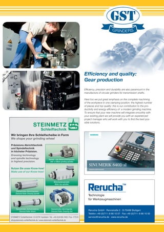 Rerucha GmbH · Rennstraße 2 · D-70499 Stuttgart
Telefon +49 (0)711 - 8 66 10 07 · Fax +49 (0)711 - 8 66 10 00
service@rerucha.de · www.rerucha.de
Efﬁciency, precision and durability are also paramount in the
manufacture of circular grinders for transmission shafts.
Here too we put great emphasis on the complete machining
of the workpiece in one clamping position: the highest number
of pieces and top quality: this is our contribution to the pro-
ductivity and energy efﬁciency of a modern grinding machine.
To ensure that your new machine will integrate smoothly with
your existing plant we will provide you with an experienced
project manager who will work with you to ﬁnd the best pos-
sible solutions.
Efﬁciency and quality:
Gear production
STEINMETZ
Schleiftechnik
STEINMETZ Schleiftechnik | D-63791 Karlstein | Tel.+49 (0)6188-7495 | Fax -77570
info@steinmetz-schleiftechnik.de | www.steinmetz-schleiftechnik.de
Wir bringen Ihre Schleifscheibe in Form
Präzisions Abrichttechnik
und Spindeltechnik
in höchster Präzision.
Nutzen Sie unser Know-how!
Diamantrollen-Abrichtspindeln
Diamond Roller Dressing Spindle
Diamantrollen-Abrichtspindeln
Diamantrollen-Aufnahmedorne
Diamond Roller Arbors
Riemen- oder Motorschleifspindeln
Belt- or Motor grinding spindles
Motorkastenspindeln
Motor box spindles
Diamantrollen-Abrichtgeräte
Diamond Roller Dressing Unit
We shape your grinding wheel
Make use of our Know-how!
Dressing technology
and spindle technology
in highest precision.
Efﬁciency and quality:
 
