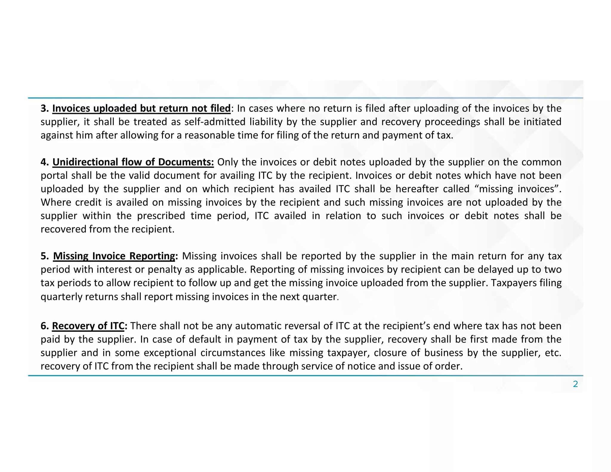 2
3. Invoices uploaded but return not filed: In cases where no return is filed after uploading of the invoices by the
supplier, it shall be treated as self-admitted liability by the supplier and recovery proceedings shall be initiated
against him after allowing for a reasonable time for filing of the return and payment of tax.
4. Unidirectional flow of Documents: Only the invoices or debit notes uploaded by the supplier on the common
portal shall be the valid document for availing ITC by the recipient. Invoices or debit notes which have not been
uploaded by the supplier and on which recipient has availed ITC shall be hereafter called “missing invoices”.
Where credit is availed on missing invoices by the recipient and such missing invoices are not uploaded by the
supplier within the prescribed time period, ITC availed in relation to such invoices or debit notes shall be
recovered from the recipient.
5. Missing Invoice Reporting: Missing invoices shall be reported by the supplier in the main return for any tax
period with interest or penalty as applicable. Reporting of missing invoices by recipient can be delayed up to two
tax periods to allow recipient to follow up and get the missing invoice uploaded from the supplier. Taxpayers filing
quarterly returns shall report missing invoices in the next quarter.
6. Recovery of ITC: There shall not be any automatic reversal of ITC at the recipient’s end where tax has not been
paid by the supplier. In case of default in payment of tax by the supplier, recovery shall be first made from the
supplier and in some exceptional circumstances like missing taxpayer, closure of business by the supplier, etc.
recovery of ITC from the recipient shall be made through service of notice and issue of order.
 