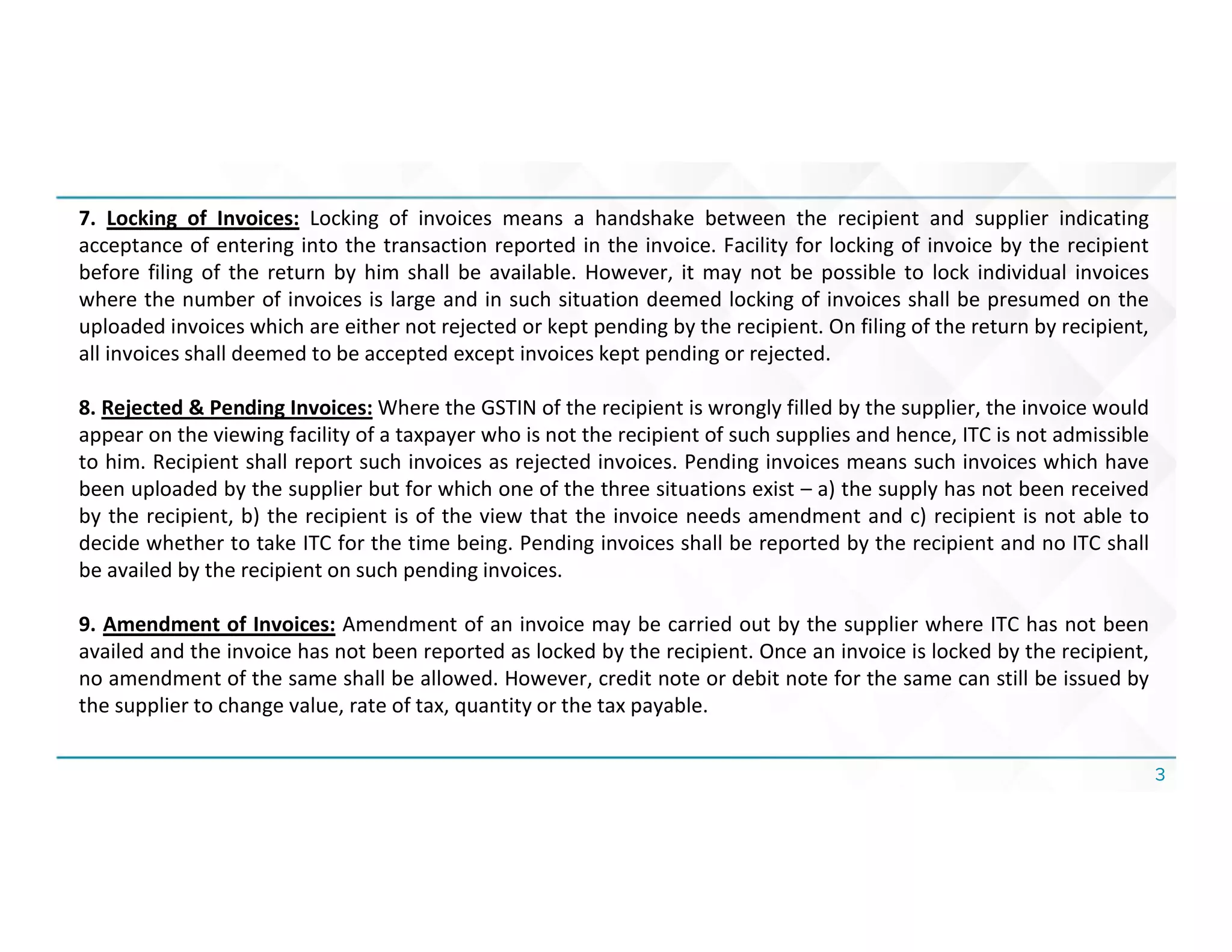 3
7. Locking of Invoices: Locking of invoices means a handshake between the recipient and supplier indicating
acceptance of entering into the transaction reported in the invoice. Facility for locking of invoice by the recipient
before filing of the return by him shall be available. However, it may not be possible to lock individual invoices
where the number of invoices is large and in such situation deemed locking of invoices shall be presumed on the
uploaded invoices which are either not rejected or kept pending by the recipient. On filing of the return by recipient,
all invoices shall deemed to be accepted except invoices kept pending or rejected.
8. Rejected & Pending Invoices: Where the GSTIN of the recipient is wrongly filled by the supplier, the invoice would
appear on the viewing facility of a taxpayer who is not the recipient of such supplies and hence, ITC is not admissible
to him. Recipient shall report such invoices as rejected invoices. Pending invoices means such invoices which have
been uploaded by the supplier but for which one of the three situations exist – a) the supply has not been received
by the recipient, b) the recipient is of the view that the invoice needs amendment and c) recipient is not able to
decide whether to take ITC for the time being. Pending invoices shall be reported by the recipient and no ITC shall
be availed by the recipient on such pending invoices.
9. Amendment of Invoices: Amendment of an invoice may be carried out by the supplier where ITC has not been
availed and the invoice has not been reported as locked by the recipient. Once an invoice is locked by the recipient,
no amendment of the same shall be allowed. However, credit note or debit note for the same can still be issued by
the supplier to change value, rate of tax, quantity or the tax payable.
 