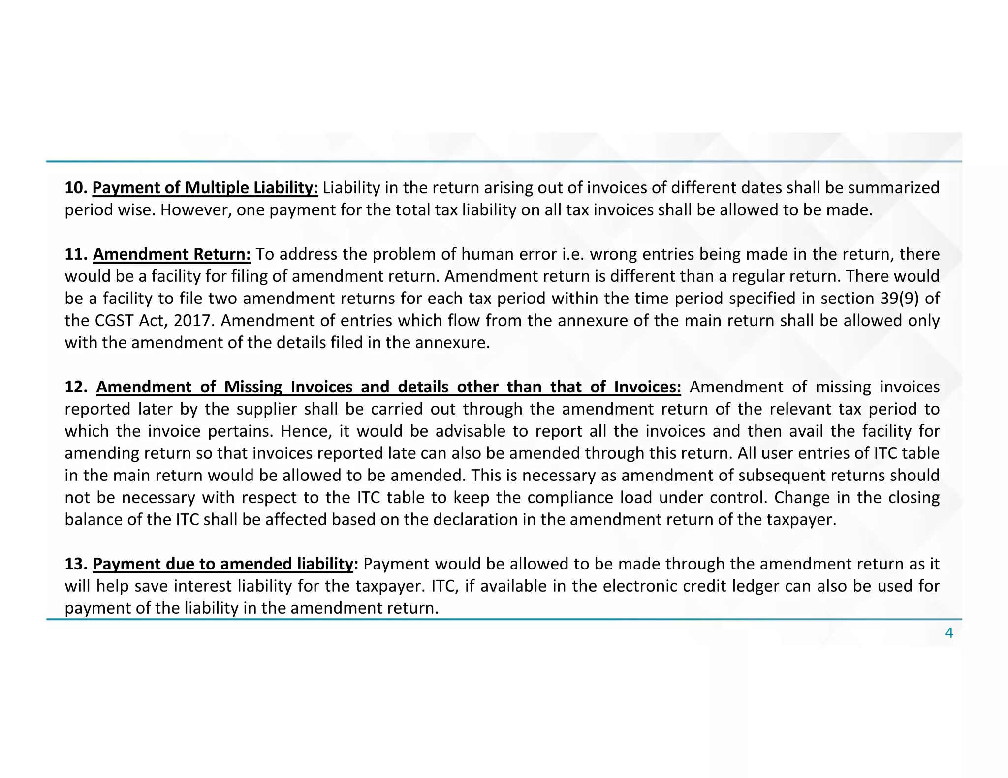 4
10. Payment of Multiple Liability: Liability in the return arising out of invoices of different dates shall be summarized
period wise. However, one payment for the total tax liability on all tax invoices shall be allowed to be made.
11. Amendment Return: To address the problem of human error i.e. wrong entries being made in the return, there
would be a facility for filing of amendment return. Amendment return is different than a regular return. There would
be a facility to file two amendment returns for each tax period within the time period specified in section 39(9) of
the CGST Act, 2017. Amendment of entries which flow from the annexure of the main return shall be allowed only
with the amendment of the details filed in the annexure.
12. Amendment of Missing Invoices and details other than that of Invoices: Amendment of missing invoices
reported later by the supplier shall be carried out through the amendment return of the relevant tax period to
which the invoice pertains. Hence, it would be advisable to report all the invoices and then avail the facility for
amending return so that invoices reported late can also be amended through this return. All user entries of ITC table
in the main return would be allowed to be amended. This is necessary as amendment of subsequent returns should
not be necessary with respect to the ITC table to keep the compliance load under control. Change in the closing
balance of the ITC shall be affected based on the declaration in the amendment return of the taxpayer.
13. Payment due to amended liability: Payment would be allowed to be made through the amendment return as it
will help save interest liability for the taxpayer. ITC, if available in the electronic credit ledger can also be used for
payment of the liability in the amendment return.
 