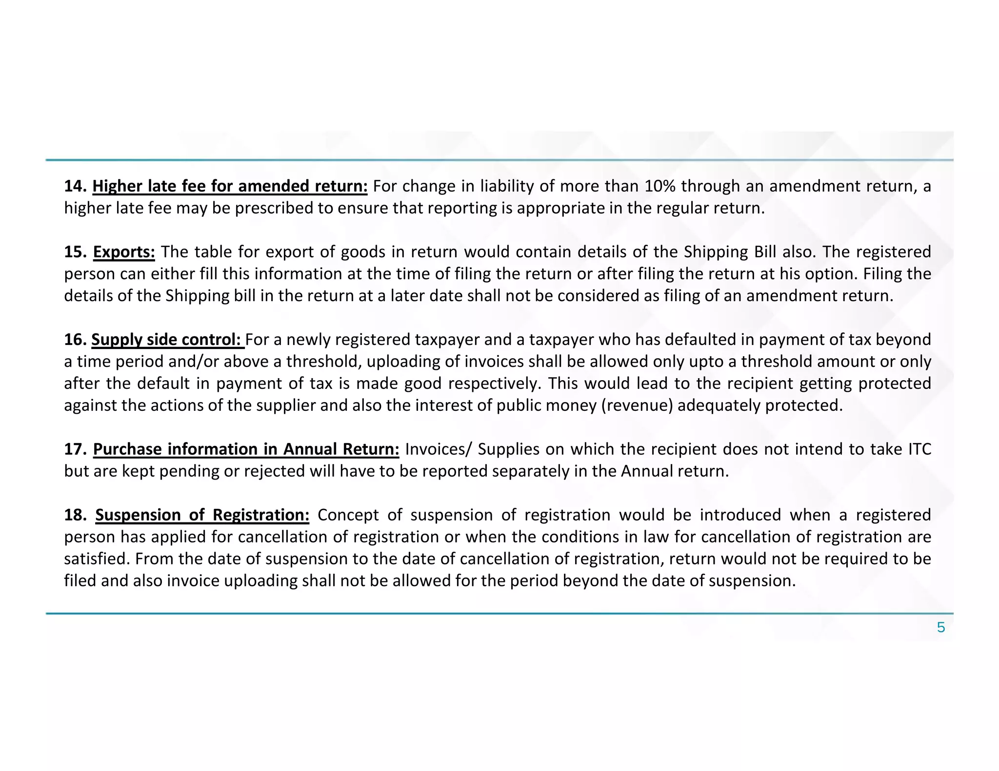5
14. Higher late fee for amended return: For change in liability of more than 10% through an amendment return, a
higher late fee may be prescribed to ensure that reporting is appropriate in the regular return.
15. Exports: The table for export of goods in return would contain details of the Shipping Bill also. The registered
person can either fill this information at the time of filing the return or after filing the return at his option. Filing the
details of the Shipping bill in the return at a later date shall not be considered as filing of an amendment return.
16. Supply side control: For a newly registered taxpayer and a taxpayer who has defaulted in payment of tax beyond
a time period and/or above a threshold, uploading of invoices shall be allowed only upto a threshold amount or only
after the default in payment of tax is made good respectively. This would lead to the recipient getting protected
against the actions of the supplier and also the interest of public money (revenue) adequately protected.
17. Purchase information in Annual Return: Invoices/ Supplies on which the recipient does not intend to take ITC
but are kept pending or rejected will have to be reported separately in the Annual return.
18. Suspension of Registration: Concept of suspension of registration would be introduced when a registered
person has applied for cancellation of registration or when the conditions in law for cancellation of registration are
satisfied. From the date of suspension to the date of cancellation of registration, return would not be required to be
filed and also invoice uploading shall not be allowed for the period beyond the date of suspension.
 