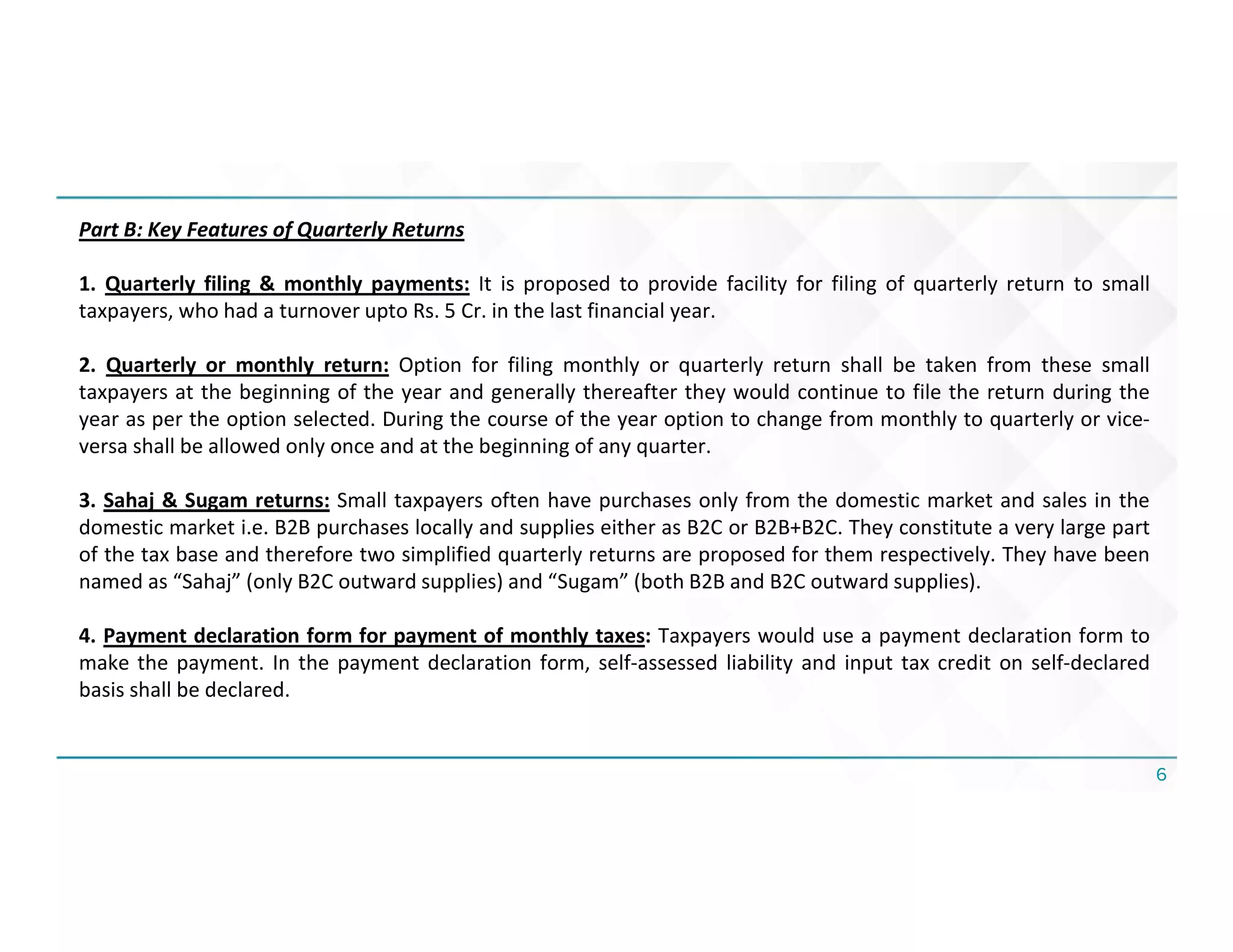 6
Part B: Key Features of Quarterly Returns
1. Quarterly filing & monthly payments: It is proposed to provide facility for filing of quarterly return to small
taxpayers, who had a turnover upto Rs. 5 Cr. in the last financial year.
2. Quarterly or monthly return: Option for filing monthly or quarterly return shall be taken from these small
taxpayers at the beginning of the year and generally thereafter they would continue to file the return during the
year as per the option selected. During the course of the year option to change from monthly to quarterly or vice-
versa shall be allowed only once and at the beginning of any quarter.
3. Sahaj & Sugam returns: Small taxpayers often have purchases only from the domestic market and sales in the
domestic market i.e. B2B purchases locally and supplies either as B2C or B2B+B2C. They constitute a very large part
of the tax base and therefore two simplified quarterly returns are proposed for them respectively. They have been
named as “Sahaj” (only B2C outward supplies) and “Sugam” (both B2B and B2C outward supplies).
4. Payment declaration form for payment of monthly taxes: Taxpayers would use a payment declaration form to
make the payment. In the payment declaration form, self-assessed liability and input tax credit on self-declared
basis shall be declared.
 