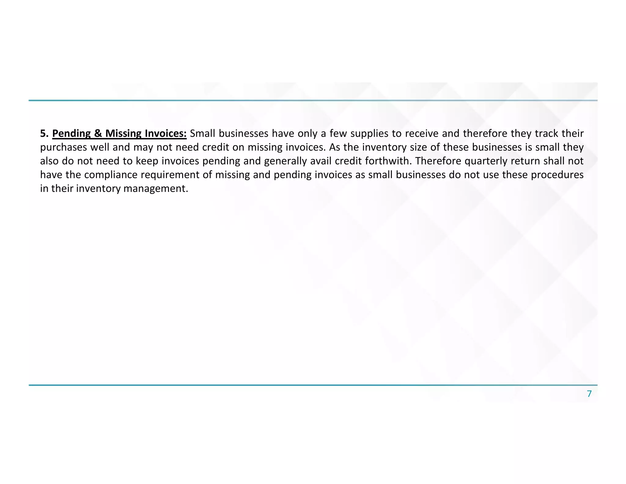 7
5. Pending & Missing Invoices: Small businesses have only a few supplies to receive and therefore they track their
purchases well and may not need credit on missing invoices. As the inventory size of these businesses is small they
also do not need to keep invoices pending and generally avail credit forthwith. Therefore quarterly return shall not
have the compliance requirement of missing and pending invoices as small businesses do not use these procedures
in their inventory management.
 