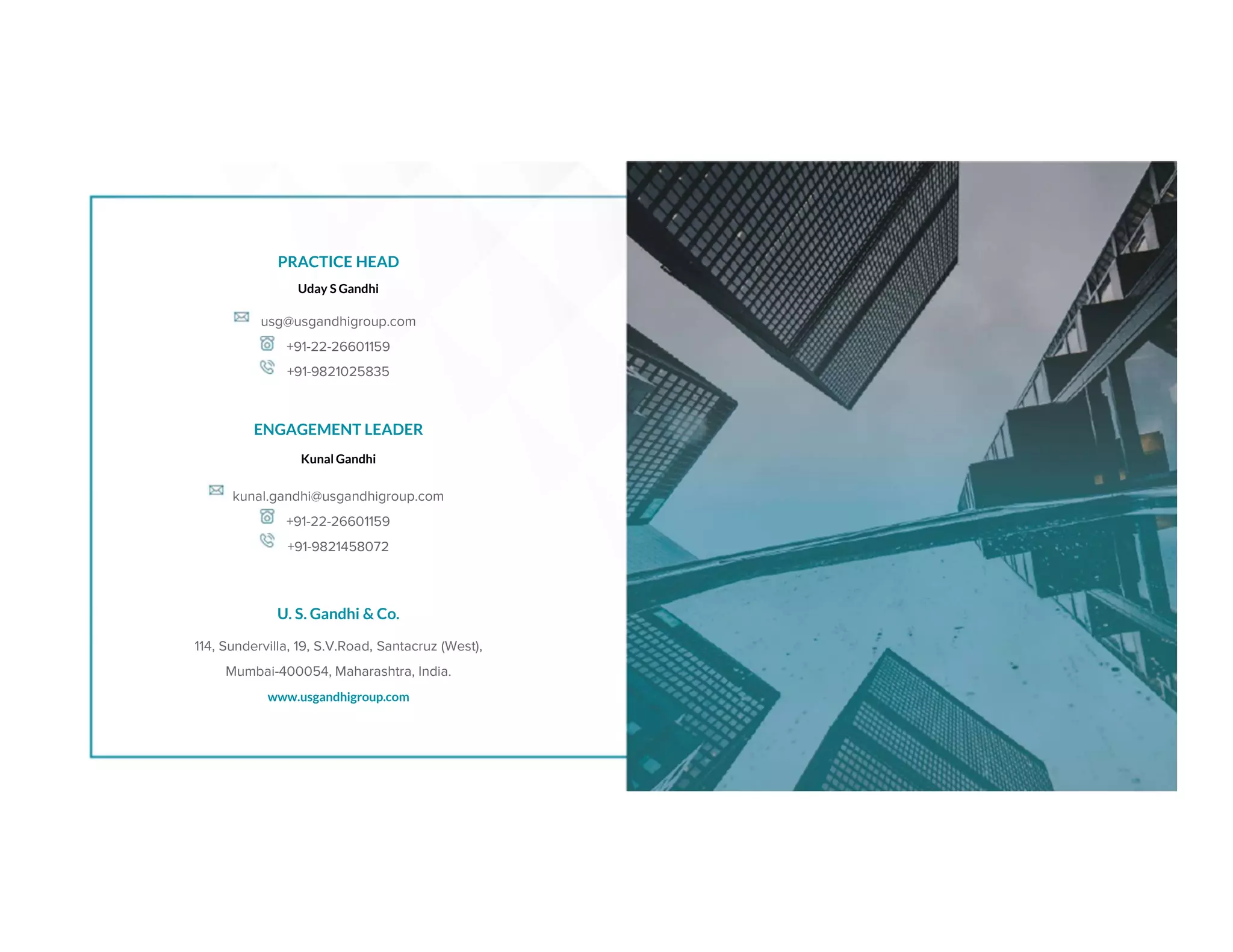 PRACTICE HEAD
Uday S Gandhi
usg@usgandhigroup.com
+91-22-26601159
+91-9821025835
ENGAGEMENT LEADER
Kunal Gandhi
kunal.gandhi@usgandhigroup.com
+91-22-26601159
+91-9821458072
U. S. Gandhi & Co.
www.usgandhigroup.com
114, Sundervilla, 19, S.V.Road, Santacruz (West),
Mumbai-400054, Maharashtra, India.
 