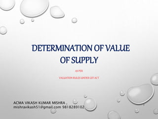 DETERMINATION OF VALUE
OF SUPPLY
AS PER
VALUATION RULES UNDER GST ACT
ACMA VIKASH KUMAR MISHRA ,
mishravikash51@gmail.com 9818289102
1
 