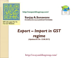 Export – Import in GST
regime
(Updated As On 15.08.2017)
Sanjay A.Sonawane
M.COM,G.D.C And.A,EXIM,DITM,PGDBA
http://swayambhugroup.com/
http://swayambhugroup.com/
 