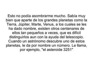Esto no podía asombrarme mucho. Sabía muy bien que aparte de los grandes planetas como la Tierra, Júpiter, Marte, Venus, a los cuales se les ha dado nombre, existen otros centenares de ellos tan pequeños a veces, que es difícil distinguirlos aun con la ayuda del telescopio. Cuando un astrónomo descubre uno de estos planetas, le da por nombre un número. Le llama, por ejemplo, "el asteroide 3251" 