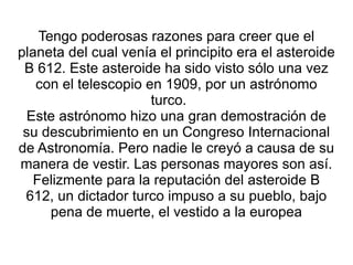 Tengo poderosas razones para creer que el planeta del cual venía el principito era el asteroide B 612. Este asteroide ha sido visto sólo una vez con el telescopio en 1909, por un astrónomo turco.   Este astrónomo hizo una gran demostración de su descubrimiento en un Congreso Internacional de Astronomía. Pero nadie le creyó a causa de su manera de vestir. Las personas mayores son así. Felizmente para la reputación del asteroide B 612, un dictador turco impuso a su pueblo, bajo pena de muerte, el vestido a la europea 