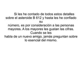 Si les he contado de todos estos detalles sobre el asteroide B 612 y hasta les he confiado su número, es por consideración a las personas mayores. A los mayores les gustan las cifras. Cuando se les habla de un nuevo amigo, jamás preguntan sobre lo esencial del mismo. 