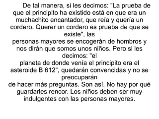De tal manera, si les decimos: "La prueba de que el principito ha existido está en que era un muchachito encantador, que reía y quería un cordero. Querer un cordero es prueba de que se existe", las personas mayores se encogerán de hombros y nos dirán que somos unos niños. Pero si les decimos: "el planeta de donde venía el principito era el asteroide B 612", quedarán convencidas y no se preocuparán de hacer más preguntas. Son así. No hay por qué guardarles rencor. Los niños deben ser muy indulgentes con las personas mayores. 