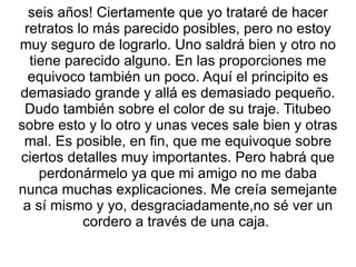 seis años! Ciertamente que yo trataré de hacer retratos lo más parecido posibles, pero no estoy muy seguro de lograrlo. Uno saldrá bien y otro no tiene parecido alguno. En las proporciones me equivoco también un poco. Aquí el principito es demasiado grande y allá es demasiado pequeño. Dudo también sobre el color de su traje. Titubeo sobre esto y lo otro y unas veces sale bien y otras mal. Es posible, en fin, que me equivoque sobre ciertos detalles muy importantes. Pero habrá que perdonármelo ya que mi amigo no me daba nunca muchas explicaciones. Me creía semejante a sí mismo y yo, desgraciadamente,no sé ver un cordero a través de una caja.  