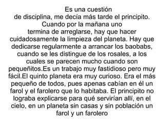 Es una cuestión  de disciplina, me decía más tarde el principito. Cuando por la mañana uno termina de arreglarse, hay que hacer cuidadosamente la limpieza del planeta. Hay que dedicarse regularmente a arrancar los baobabs, cuando se les distingue de los rosales, a los cuales se parecen mucho cuando son pequeñitos.Es un trabajo muy fastidioso pero muy fácil.El quinto planeta era muy curioso. Era el más pequeño de todos, pues apenas cabían en él un farol y el farolero que lo habitaba. El principito no lograba explicarse para qué servirían allí, en el cielo, en un planeta sin casas y sin población un farol y un farolero 